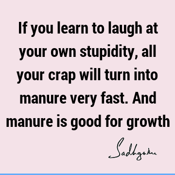If you learn to laugh at your own stupidity, all your crap will turn into manure very fast. And manure is good for