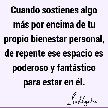 Cuando sostienes algo más por encima de tu propio bienestar personal, de repente ese espacio es poderoso y fantástico para estar en é