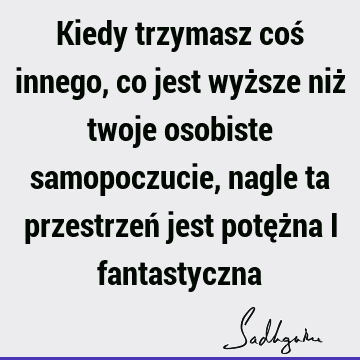 Kiedy trzymasz coś innego, co jest wyższe niż twoje osobiste samopoczucie, nagle ta przestrzeń jest potężna i