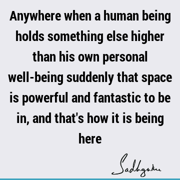 Anywhere when a human being holds something else higher than his own personal well-being suddenly that space is powerful and fantastic to be in, and that