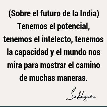 (Sobre el futuro de la India) Tenemos el potencial, tenemos el intelecto, tenemos la capacidad y el mundo nos mira para mostrar el camino de muchas