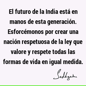 El futuro de la India está en manos de esta generación. Esforcémonos por crear una nación respetuosa de la ley que valore y respete todas las formas de vida en