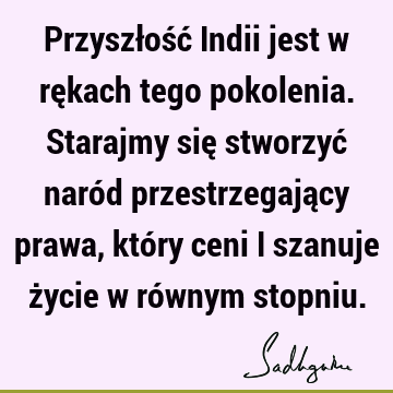 Przyszłość Indii jest w rękach tego pokolenia. Starajmy się stworzyć naród przestrzegający prawa, który ceni i szanuje życie w równym