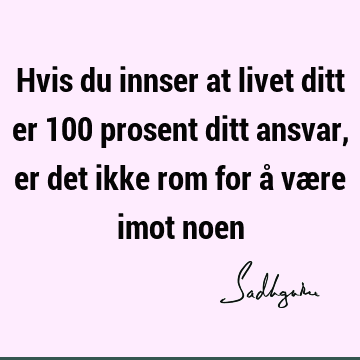 Hvis du innser at livet ditt er 100 prosent ditt ansvar, er det ikke rom for å være imot