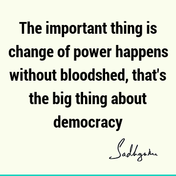 The important thing is change of power happens without bloodshed, that