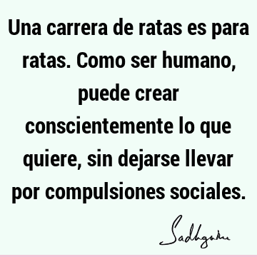 Una carrera de ratas es para ratas. Como ser humano, puede crear conscientemente lo que quiere, sin dejarse llevar por compulsiones