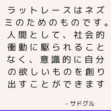 ラットレースはネズミのためのものです。 人間として、社会的衝動に駆られることなく、意識的に自分の欲しいものを創り出すことができます