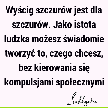 Wyścig szczurów jest dla szczurów. Jako istota ludzka możesz świadomie tworzyć to, czego chcesz, bez kierowania się kompulsjami społ