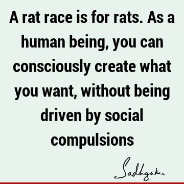 A rat race is for rats. As a human being, you can consciously create what you want, without being driven by social