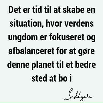 Det er tid til at skabe en situation, hvor verdens ungdom er fokuseret og afbalanceret for at gøre denne planet til et bedre sted at bo