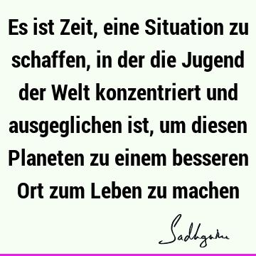 Es ist Zeit, eine Situation zu schaffen, in der die Jugend der Welt konzentriert und ausgeglichen ist, um diesen Planeten zu einem besseren Ort zum Leben zu