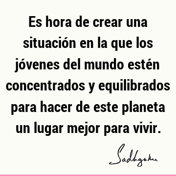 Es hora de crear una situación en la que los jóvenes del mundo estén concentrados y equilibrados para hacer de este planeta un lugar mejor para