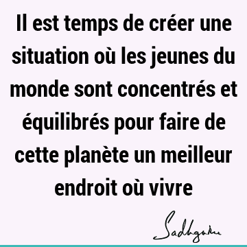 Il est temps de créer une situation où les jeunes du monde sont concentrés et équilibrés pour faire de cette planète un meilleur endroit où