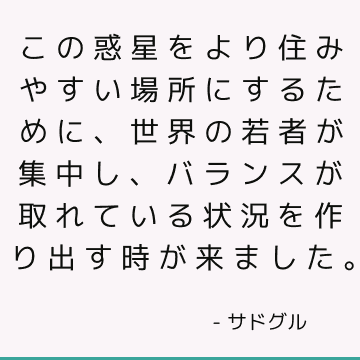 この惑星をより住みやすい場所にするために、世界の若者が集中し、バランスが取れている状況を作り出す時が来ました。