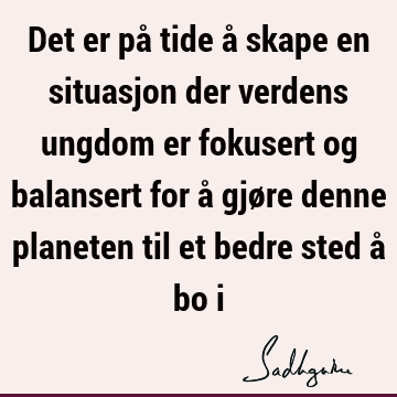 Det er på tide å skape en situasjon der verdens ungdom er fokusert og balansert for å gjøre denne planeten til et bedre sted å bo