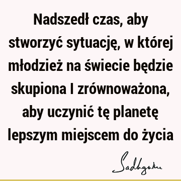 Nadszedł czas, aby stworzyć sytuację, w której młodzież na świecie będzie skupiona i zrównoważona, aby uczynić tę planetę lepszym miejscem do ż