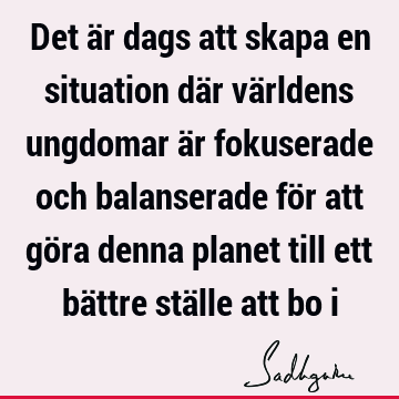 Det är dags att skapa en situation där världens ungdomar är fokuserade och balanserade för att göra denna planet till ett bättre ställe att bo