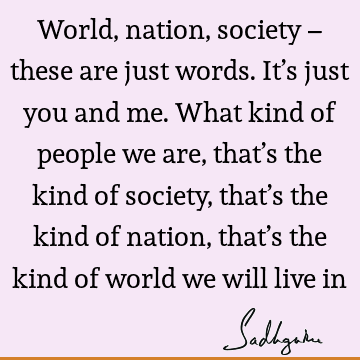 World, nation, society – these are just words. It’s just you and me. What kind of people we are, that’s the kind of society, that’s the kind of nation, that’s