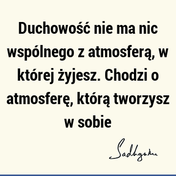 Duchowość nie ma nic wspólnego z atmosferą, w której żyjesz. Chodzi o atmosferę, którą tworzysz w