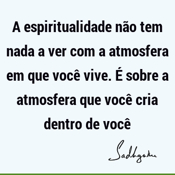 A espiritualidade não tem nada a ver com a atmosfera em que você vive. É sobre a atmosfera que você cria dentro de você