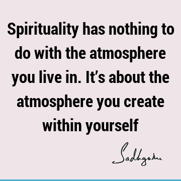 Spirituality has nothing to do with the atmosphere you live in. It’s about the atmosphere you create within