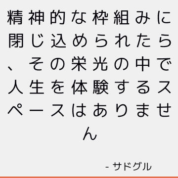 精神的な枠組みに閉じ込められたら、その栄光の中で人生を体験するスペースはありません