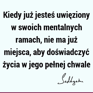 Kiedy już jesteś uwięziony w swoich mentalnych ramach, nie ma już miejsca, aby doświadczyć życia w jego pełnej