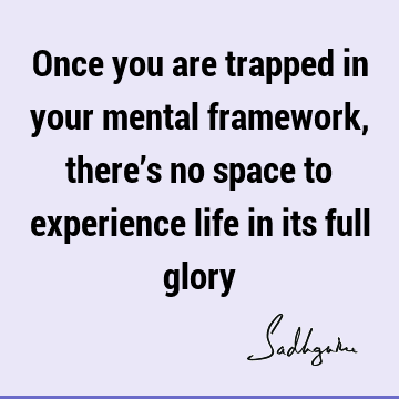 Once you are trapped in your mental framework, there’s no space to experience life in its full