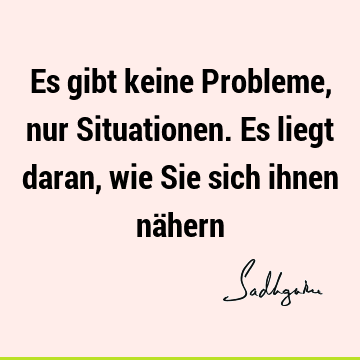 Es gibt keine Probleme, nur Situationen. Es liegt daran, wie Sie sich ihnen nä