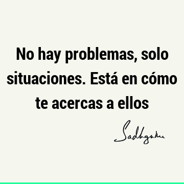 No hay problemas, solo situaciones. Está en cómo te acercas a