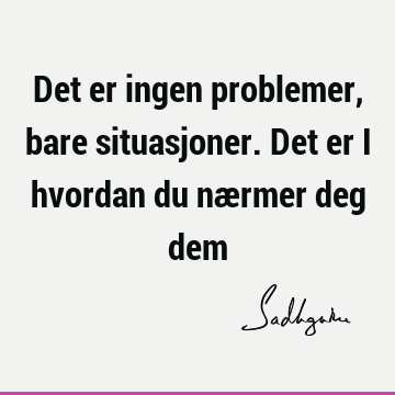 Det er ingen problemer, bare situasjoner. Det er i hvordan du nærmer deg