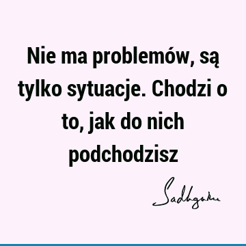 Nie ma problemów, są tylko sytuacje. Chodzi o to, jak do nich