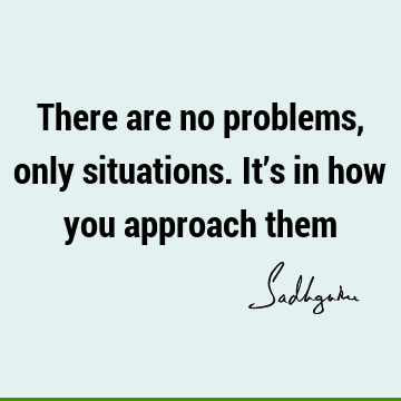 There are no problems, only situations. It’s in how you approach