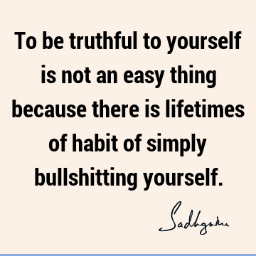 To be truthful to yourself is not an easy thing because there is lifetimes of habit of simply bullshitting