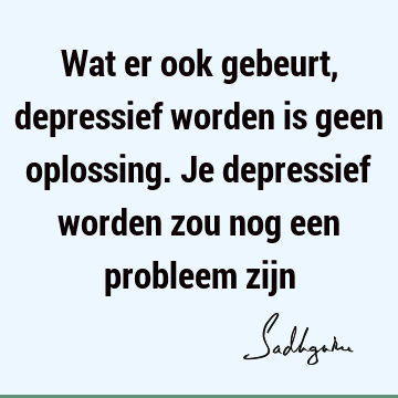 Wat er ook gebeurt, depressief worden is geen oplossing. Je depressief worden zou nog een probleem