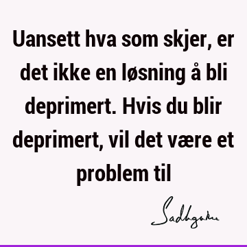 Uansett hva som skjer, er det ikke en løsning å bli deprimert. Hvis du blir deprimert, vil det være et problem