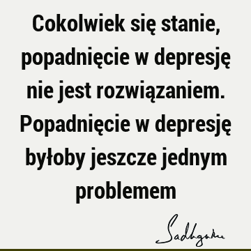 Cokolwiek się stanie, popadnięcie w depresję nie jest rozwiązaniem. Popadnięcie w depresję byłoby jeszcze jednym