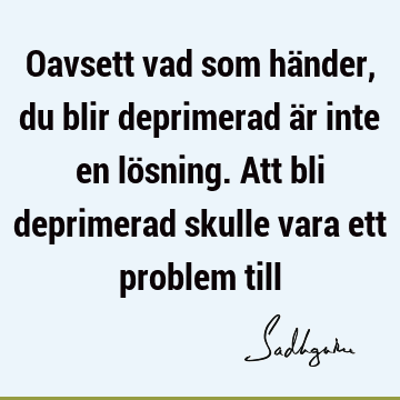 Oavsett vad som händer, du blir deprimerad är inte en lösning. Att bli deprimerad skulle vara ett problem