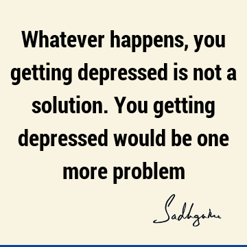 Whatever happens, you getting depressed is not a solution. You getting depressed would be one more