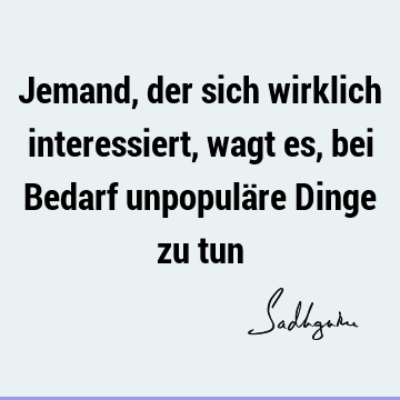 Jemand, der sich wirklich interessiert, wagt es, bei Bedarf unpopuläre Dinge zu