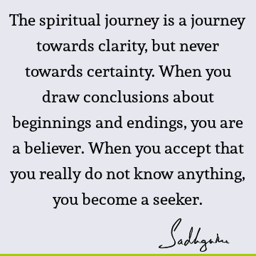 The spiritual journey is a journey towards clarity, but never towards certainty. When you draw conclusions about beginnings and endings, you are a believer. W