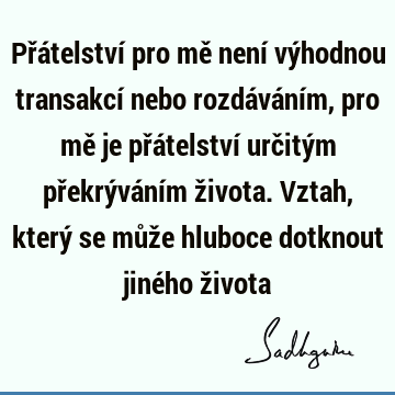 Přátelství pro mě není výhodnou transakcí nebo rozdáváním, pro mě je přátelství určitým překrýváním života. Vztah, který se může hluboce dotknout jiného ž