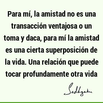 Para mí, la amistad no es una transacción ventajosa o un toma y daca, para mí la amistad es una cierta superposición de la vida. Una relación que puede tocar