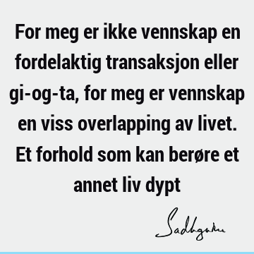 For meg er ikke vennskap en fordelaktig transaksjon eller gi-og-ta, for meg er vennskap en viss overlapping av livet. Et forhold som kan berøre et annet liv