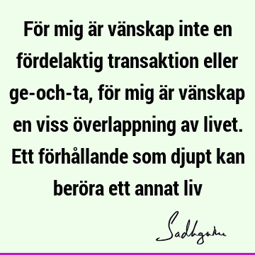 För mig är vänskap inte en fördelaktig transaktion eller ge-och-ta, för mig är vänskap en viss överlappning av livet. Ett förhållande som djupt kan beröra ett