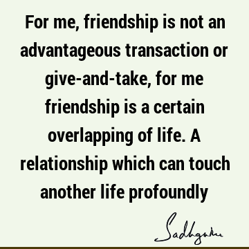 For me, friendship is not an advantageous transaction or give-and-take, for me friendship is a certain overlapping of life. A relationship which can touch