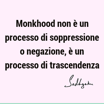Monkhood non è un processo di soppressione o negazione, è un processo di