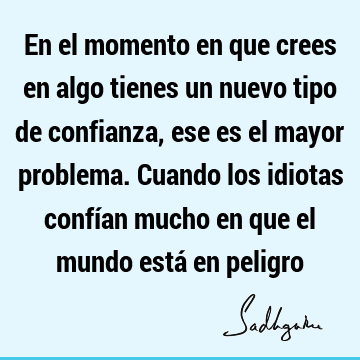 En el momento en que crees en algo tienes un nuevo tipo de confianza, ese es el mayor problema. Cuando los idiotas confían mucho en que el mundo está en