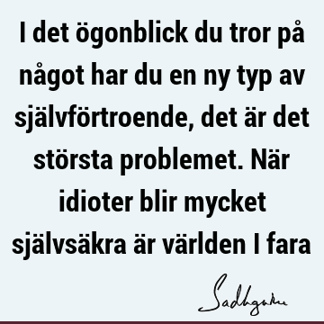 I det ögonblick du tror på något har du en ny typ av självförtroende, det är det största problemet. När idioter blir mycket självsäkra är världen i