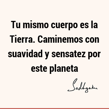 Tu mismo cuerpo es la Tierra. Caminemos con suavidad y sensatez por este